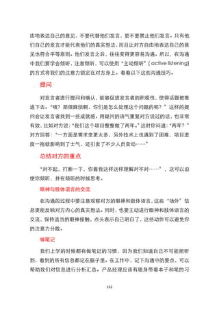 由地表达自己的意见，不要代替他们发言，更不要禁止他们发言。只有他
们自己的发言才能代表他们的真实想法，而且让对方自由地表达自己的意
见也符合平等原则。他们发言之后，往往变得更容易沟通。所以，在沟通
中我们要学会倾听，注意倾听，可以使用‚主动倾听‛( active listening)
的方式将我们的注意力锁定在对方身上。看看以下这些沟通技巧。

  提问

  对发言者进行提问和确认，能够促进发言者的积极性，使得话题被推
进下去。‚哦？那很麻烦啊，你们是怎么处理这个问题的呢？‛这样的提
问会让发言者找到一些成就感。用疑问的语气重复对方说过的话，也非常
有效，比如对方说：
        ‚我们这个项目整整做了两年。 这时你问道：
                      ‛     ‚两年？‛
对方回答：‚一方面是需求变更太多，另外技术上也遇到了困难，项目进
度一拖就影响到了士气，还引发了不少人员变动……‛

  总结对方的重点

  ‚对不起，打断一下，你看我这样这样理解对不对……‛，这可以迫
使你倾听，并在倾听的时候思考。

  眼神与肢体语言的交流

  在沟通的过程中要注意观察对方的眼神和肢体语言，这些‚场外‛信
息更能反映对方内心的真实想法。同时，也要主动进行眼神和肢体语言的
交流，保持适当的眼神接触，点头表示自己明白了，这些动作可以避免你
的注意力分散。

  做笔记

  我们上学的时候都有做笔记的习惯，因为我们知道自己不可能把听
到、看到的所有信息都记在脑子里。在工作中，记下沟通中的要点，可以
帮助我们对信息进行分析汇总。产品经理应该有随身带着本子和笔的习


                    152
 