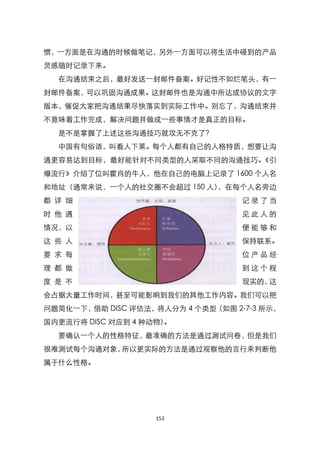 惯，一方面是在沟通的时候做笔记，另外一方面可以将生活中碰到的产品
灵感随时记录下来。
  在沟通结束之后，最好发送一封邮件备案。好记性不如烂笔头，有一
封邮件备案，可以巩固沟通成果。这封邮件也是沟通中所达成协议的文字
版本，催促大家把沟通结果尽快落实到实际工作中。别忘了，沟通结束并
不意味着工作完成，解决问题并做成一些事情才是真正的目标。
  是不是掌握了上述这些沟通技巧就攻无不克了？
  中国有句俗语，叫看人下莱。每个人都有自己的人格特质，想要让沟
通更容易达到目标，最好能针对不同类型的人采取不同的沟通技巧。《引
爆流行》介绍了位叫霍肖的牛人，他在自己的电脑上记录了 1600 个人名
和地址（通常来说，一个人的社交圈不会超过 150 人），在每个人名旁边
都 详 细                              记录了当
时 他 遇                              见此人的
情况，以                               便能够和
这 些 人                              保持联系。
要 求 每                              位产品经
理 都 做                              到这个程
度 是 不                              现实的，这
会占据大量工作时间，甚至可能影响到我们的其他工作内容。我们可以把
问题简化一下，借助 DISC 评估法，将人分为 4 个类型（如图 2-7-3 所示，
国内更流行将 DISC 对应到 4 种动物）。
  要确认一个人的性格特征，最准确的方法是通过测试问卷，但是我们
很难测试每个沟通对象，所以更实际的方法是通过观察他的言行来判断他
属于什么性格。




                    153
 