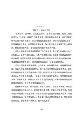 图 2-7-3 DISC 评估法

  结果导向、办事快、方法直接的人，是支配型的老虎，代表人物是
孙悟空。
   ‚少啰嗦，看棒！‛与老虎沟通，要注意简洁和直接，他们不喜欢
绕半天圈子找不到重点。因为老虎的支配欲很强，所以在沟通的过程中，
比较容易发生争论，但只要是就事论事，争论并不会给老虎留下什么坏印
象，他们很清楚大家只是在讨论如何更好地解决问题。
  关注人际关系和团队氛围超过工作任务本身，喜欢通过影响他人达成
目标的人，是影响型的孔雀，代表人物是猪八戒。他很擅长给唐玄奘和孙
悟空吹风，当团队遇到困难的时候他也能出面请孙悟空回来。与孔雀沟通，
要注意肯定和赞美他们，如果总是打击他们，会让孔雀很受伤。
  关注人际关系和团队氛围、小心谨慎、吃苦耐劳的人，是稳健型的考
拉，代表人物是沙悟净和白龙马。他们很少有非常突出的工作表现，更多
的时候则是在默默地支撑着整个团队，而当团队遇到危机的时候他们会挺
身而出。考拉很容易沟通，一般情况下都不会有什么异议，很快就能达成
共识。但是要注意，不要因此而忽视了考拉的底线，如果一再侵犯他们所
能容忍的底线，考拉也会变得难以合作。
  对目标非常坚定，追求完美，经常问为什么，危机意识很强，由此也
显得行事有点慢半拍的人，是尽责型的猫头鹰，代表人物是唐玄奘。他对
于西天取经的目标坚定不移，一上路就开始考虑会不会被老虎吃掉。与猫
头鹰进行沟通，首先要有耐心，不能像对待老虎那样简单直接。要注意用
数据说话，要多考虑一些情况，比如危机管理。



                 154
 