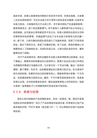 面的专家，如果小丽推荐给同事的行军床并不好用，价格也很高，大家第
二次还会相信她吗？可见专业能力对于领导力的形成至关重要。光是有专
业能力的话，只能做好自己手头的工作，并不能对团队产生直接的影响，
要获得领导力，接下来还需要勇气。并不是每个人都有勇气在公司论坛上
发团购贴，这可能会让领导感觉你不务正业，但是小丽相信这是对公司和
同事部有好处的事情，并鼓起勇气迈出了从专业能力到领导力的关键一
步。接下来，小丽与潜在的团队成员进行了沟通和承诺，说明了行军床的
好处，演示了使用方法，承诺了优惠的价格。有了这些，其他同事就心甘
情愿地加入了团购的队伍。当团队形成之后，小丽与团队成员台作，最终
圆满完成了团购。
  对于产品经理来说，拥有过硬的专业能力是获得影响力的基础，在这
个基础上，需要有目的地建设自己的领导力。要勇于走出自己的工作岗位
与周围的同事进行沟通和分享，与大家讨论一下专业问题，输出一些培训
课程，建个博客，写本书，这些都是增加自己影响力的方法。在大家找不
到方向的时候，如果你对自己的判断有信心，勇敢地带领大家朝一个方向
走，也是增加影响力的好办法。最后，千万不要忽视承诺和合作，承诺是
否得以兑现，合作的结果是好是坏，都会直接影响他人对你的信任，指望
大家能一直饿着肚子心甘情愿地陪你兜迷宫是不现实的。

0.2.8   检查与处理

  现在让我们转换回产品经理的身份，来谈一谈测试。咦，测试不是测
试团队份内的事情吗？别忘了产品经理是利益相关者，你希望自己的产品
越来越好对吧，PDCA 框架（参见图 2-8 一 1）可以帮助你实现产品的持
续改进。




                  156
 