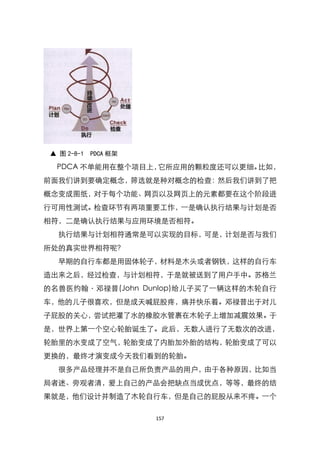 ▲ 图 2-8-1 PDCA 框架

  PDCA 不单能用在整个项目上，它所应用的颗粒度还可以更细。比如，
前面我们讲到要确定概念，筛选就是种对概念的检查：然后我们讲到了把
概念变成图纸，对于每个功能、网页以及网页上的元素都要在这个阶段进
行可用性测试。检查环节有两项重要工作，一是确认执行结果与计划是否
相符，二是确认执行结果与应用环境是否相符。
   执行结果与计划相符通常是可以实现的目标，可是，计划是否与我们
所处的真实世界相符呢？
   早期的自行车都是用固体轮子，材料是木头或者钢铁，这样的自行车
造出来之后，经过检查，与计划相符，于是就被送到了用户手中。苏格兰
的名兽医约翰〃邓禄普(John Dunlop)给儿子买了一辆这样的木轮自行
车，他的儿子很喜欢，但是成天喊屁股疼，痛并快乐着。邓禄普出于对儿
子屁股的关心，尝试把灌了水的橡胶水管裹在木轮子上增加减震效果。于
是，世界上第一个空心轮胎诞生了。此后，无数人进行了无数次的改进，
轮胎里的水变成了空气，轮胎变成了内胎加外胎的结构，轮胎变成了可以
更换的，最终才演变成今天我们看到的轮胎。
   很多产品经理并不是自己所负责产品的用户，由于各种原因，比如当
局者迷、旁观者清，爱上自己的产品会把缺点当成优点，等等，最终的结
果就是，他们设计并制造了木轮自行车，但是自己的屁股从来不疼。一个

                     157
 