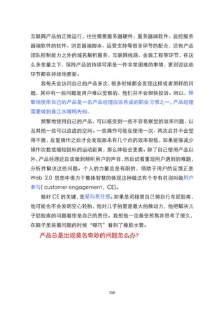 互联网产品的正常运行，往往需要服务器硬件、服务器端软件、监控服务
器端软件的软件、浏览器端脚本、运营支持等很多环节的配合，还有产品
团队控制能力之外的域名解析服务、互联网线路、金盾工程等环节，在这
么多变量之下，保持产品的持续可用是一件非常困难的事情，更别说这些
环节都在持续地更新。
   我每天会访问自己的产品多次，很多时候都会发现这样或者那样的问
题，其中有一些问题是用户难以觉察的，他们并不会很快投诉。所以，频
繁地使用自己的产品是一名产品经理应该养成的职业习惯之一，产品经理
需要做到春江水暖鸭先知。
   频繁地使用自己的产品，可以感受到一些不容易察觉的效率问题，以
及其他一些可以改进的空间。一些操作可能在使用一次、两次后并不会觉
得不爽，反复操作之后才会发现原来有几个点的效率很低，如果能够减少
操作次数或缩短鼠标的运动距离，那么体验会更爽。除了自己使用产品以
外，产品经理还应该做到倾听用户的声音，然后试着重现用户遇到的难题，
分析并解决这些问题。个人的力量总是有限的，借助于用户的反馈正是
Web 2.0 思想中借力于集体智慧的体现这种做法有个专有名词叫做用户
参与( customer engagement，CE)。
   做好 CE 的关键，是爱与责任感。如果是邓禄普自己骑自行车屁股疼，
他可能也不会发明空心轮胎，他对儿子的爱是最大的推动力，他把解决儿
子屁股疼的问题看作是自己的责任。我想他一定备受煎熬并思考了很久，
在脑子里装着问题的时候‚碰巧‛看到了橡胶水管。

  产品总是出现莫名奇妙的问题怎么办?




                        158
 