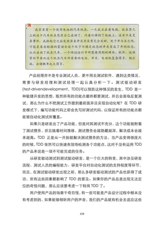 产品经理并不是专业测试人员，更不用去测试软件，遇到这类情况，
需要与研发经理和测试经理一起认真分析一下。测试驱动研发
(test-drivendevelopment，TDD)可以预防这种情况的发生，TDD 是一
种敏捷开发的思想，既然所有的功能点最终都要测试，并且会面临反复测
试，那么为什么不把测试工作提到最前面并且实现自动化呢？在 TDD 研
发模式下，编写功能代码之前会先写好测试代码，以保证所有的功能点都
能被自动化测试所覆盖。
  如果只是研发出了产品功能，但是对其测试不充分，这个功能就附着
了测试债务，并且随着时间推移，测试债务会越隐藏越深，解决成本会越
来越高。TDD 正是从一开始就解决测试债务的方法，当产品变得很庞大
的时候，TDD 依然可以快速有效地检测各个功能点，这对于没有运用 TDD
的产品来说是一项不可能完成的任务。
  从研发驱动测试到测试驱动研发，是一个巨大的转变，其中涉及研发
流程、测试人员的编程能力、研发平台对自动化测试的支持程度等环节，
而且，在测试驱动研发出现之前，那么多研发驱动测试的产品也获得了成
功，所有这些因素都影响了 TDD 的普及。如果你的产品总是出现无法定
位的奇怪问题，那么应该要考虑一下转用 TDD 了。
  用户使用产品的场景千奇百怪，有一些可能是产品设计过程中根本没
有考虑到的，如果能够倾听用户的声音，我们的产品就有机会去适应这些


                      159
 