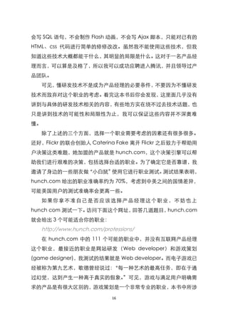 会写 SQL 语句，不会制作 Flash 动画，不会写 Ajax 脚本，只能对已有的
HTML、css 代码进行简单的修修改改。虽然我不能使用这些技术，但我
知道这些技术大概都能干什么，其明显的局限是什么。这对于一名产品经
理而言，可以算是及格了，所以我可以成功应聘进入腾讯，并且领导过产
品团队。
   可见，懂研发技术不是成为产品经理的必要条件，不要因为不懂研发
技术而放弃对这个职业的考虑。看完这本书后你会发现，这里面几乎没有
讲到与具体的研发技术相关的内容，有些地方实在绕不过去技术话题，也
只是讲到技术的可能性和局限性为止，我可以保证这些内容并不深奥难
懂。
   除了上述的三个方面，选择一个职业需要考虑的因素还有很多很多。
还好，Flickr 的联合创始人 Caterina Fake 离开 Flickr 之后致力于帮助用
户决策这类难题，她加盟的产品就是 hunch.com，这个决策引擎可以帮
助我们进行艰难的决策，包括选择台适的职业。为了确定它是否靠谱，我
邀请了身边的一些朋友做‚小白鼠‛使用它进行职业测试。测试结果表明，
hunch.com 给出的职业准确率约为 70%，考虑到中美之间的国情差异，
可能美国用户的测试准确率会更高一些。
   如果你拿不准 自己是 否应该选择产 品经理 这个职业，不 妨也上
hunch com 测试一下。访问下面这个网址，回答几道题目，hunch.com
就会给出 3 个可能适合你的职业：
   http://www.hunch.com/protessions/
   在 hunch.com 中的 111 个可能的职业中，并没有互联网产品经理
这个职业，最接近的职业是网站研发（Web developer）和游戏策划
(game designer)，我测试的结果就是 Web developer。而电子游戏已
经被称为第九艺术，歌德曾经说过：‚每一种艺术的最高任务，即在于通
过幻觉，达到产生一种高于真实的假象。‛可见，游戏与满足用户明确需
求的产品是有很大区别的，游戏策划是一个非常专业的职业，本书中所涉

                            16
 