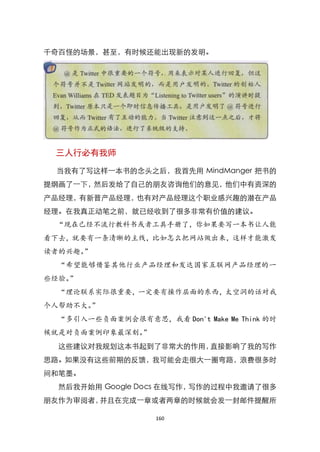 千奇百怪的场景，甚至，有时候还能出现新的发明。




 三人行必有我师

 当我有了写这样一本书的念头之后，我首先用 MindManger 把书的
提纲画了一下，然后发给了自己的朋友咨询他们的意见，他们中有资深的
产品经理，有新晋产品经理，也有对产品经理这个职业感兴趣的潜在产品
经理。在我真正动笔之前，就已经收到了很多非常有价值的建议。
 “现在已经不流行教科书或者工具手册了，你如果要写一本书让人能
看下去，就要有一条清晰的主线，比如怎么把网站做出来，这样才能激发
读者的兴趣。”
  “希望能够借鉴其他行业产品经理和发达国家互联网产品经理的一
些经验。”
  “理论联系实际很重要，一定要有操作层面的东西，太空洞的话对我
个人帮助不大。”
  “多引入一些负面案例会很有意思，我看 Don't Make Me Think 的时
候就是对负面案例印象最深刻。”
  这些建议对我规划这本书起到了非常大的作用，直接影响了我的写作
思路。如果没有这些前期的反馈，我可能会走很大一圈弯路，浪费很多时
间和笔墨。
  然后我开始用 Google Docs 在线写作，写作的过程中我邀请了很多
朋友作为审阅者，并且在完成一章或者两章的时候就会发一封邮件提醒所

                    160
 