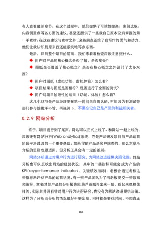 有人查看最新章节。在这个过程中，他们提供了可读性提高、案例选取、
内容侧重点等各方面的建议，甚至还提供了一些我自己原本没有掌握的第
一手素材。在这些建议与素材之外，这些朋友还给了我写作的勇气和动力，
他们让我认识到原来我还能系统地写点东西。
  最后，回到整个项目的层面，我们来看看检查应该注意些什么。
  ◆ 用户对产品的核心概念是否了解，是否接受？
  ◆ 图纸是否覆盖了核心概念？是否在核心概念之外设计了太多东
西？
  ◆ 用户对图纸（虚拟功能、虚拟体验）怎么看？
  ◆ 项目结果与图纸是否相符？是否进行了全面的测试？
  ◆ 用户对项目阶段性的结果（功能、体验）怎么看？
  这几个环节是产品经理要在第一时间亲自确认的，不能因为有测试等
部门参与就撒手不管，再强调下，不要忘记自己是产品的利益相关者。

0.2.9 网站分析

  终于，项目进行到了尾声，网站可以正式上线了。和网站一起上线的，
应该还有网站分析(Web analytics)系统，它是产品研发项目与产品运营
阶段平滑过渡的一个重要基础。如果你的产品是客户端类的，那么本章所
介绍的思路也很适用，但分析工具会有一定的差别。
  网站分析通过对用户行为进行研究，为网站改进提供决策依据。网站
分析也可以反映出网站的经营状况，其中的一些指标可能会成为产品的
KPI(keyperformance indicators，关键绩效指标)，老板会通过考核这
些指标来评估产品的运营状况。有一些产品团队为了向老板提交一些数据
和图标，拿着其他产品的分析报告照葫芦画瓢弄出来一份，看起来像模像
样的，实际上并没有针对用户行为进行研究，也没有为网站改进提供决策。
这样为了分析而分析的情况最好不要出现，同样都是要花时间，不如真正


                      161
 
