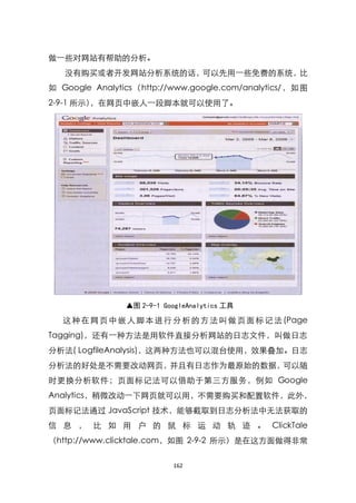 做一些对网站有帮助的分析。
   没有购买或者开发网站分析系统的话，可以先用一些免费的系统，比
如 Google Analytics（http://www.google.com/analytics/，如图
2-9-1 所示），在网页中嵌人一段脚本就可以使用了。




                ▲图 2-9-1 GoogleAnalytics 工具

   这 种 在 网 页 中 嵌 人 脚 本 进 行 分 析 的 方 法 叫 做 页 面 标 记 法 (Page
Tagging)，还有一种方法是用软件直接分析网站的日志文件，叫做日志
分析法( LogfileAnalysis)，这两种方法也可以混台使用，效果叠加。日志
分析法的好处是不需要改动网页，并且有日志作为最原始的数据，可以随
时更换分析软件；页面标记法可以借助于第三方服务，例如 Google
Analytics，稍微改动一下网页就可以用，不需要购买和配臵软件，此外，
页面标记法通过 JavaScript 技术，能够截取到日志分析法中无法获取的
信 息 ， 比 如 用 户 的 鼠 标 运 动 轨 迹 。 ClickTale
（http://www.clicktale.com，如图 2-9-2 所示）是在这方面做得非常


                           162
 