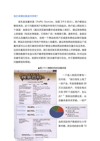 我们有哪些数据可用呢?

  首先是流量来源（Traffic Sources，如图 2-9-3 所示）。用户都是从
哪里来的，这个问题是用户在网站中所有行为的起点。用户进人网站有三
个渠道：直接访问（通过浏览器收藏夹或直接输入域名），通过其他网站
上的链接（包括友情链接、引用和广告）和搜索引擎。通常来说，直接访
问所占流量的比例越大，说明一个网站的用户忠诚度和网站品牌价值越
高，网站应该积极引导用户将其加入收藏夹。通过其他网站的链接这个流
量来源可以让我们看到目前用户都是从哪些网站的哪些位臵点击过来的，
这些位臵是否存在优化空间，我们是否能在更多的网站上开辟链接。搜索
引擎的数据中会显示用户最常使用哪些关键字找到我们的网站，针对这些
关键字进行优化，或者针对更热门的关键字进行优化，对于提高网站的访
问量都很有帮助。

              ▲图 2-9-3 糗事百科的流量来源


                             一个新入职的同事有一
                           次问我：‚我们现在上线了
                           一款产品，年底想要做到 50
                           万日活跃用户，可现在每天
                           只有 200 个活跃用户，怎么
                           办？‛我给出的建议是，从
                           流量来源寻求突破。一款产




                           品的活跃用户数就好比小学
                           算术题，游泳池的进水管 10
                    164
 