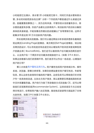 小时能把它注满水，排水管 20 小时能把它排干，同时打开进水管和排水
管，多长时间能把游泳池注满？分析一下你的用户都是通过什么渠道过来
的，是最重要的事情之一，因为没有来源，不管你的水池容量有多大，排
水管的速度有多慢，你的产品都无法获得用户。将活跃用户的目标分解到
具体的来源渠道，不能依靠自然增长的话就辅以广告等营销手段，这样才
能解决年底达到 50 万日活跃用户的问题。
  然后是网页相关的数据。我们可以通过网站分析系统获悉排名最高的
到达网页(Landing Page)是哪些，离开网页(Exit Page)是哪些，结合相
关网页的设计，可以寻找是否有改进空间以增加用户的浏览深度或降低用
户的跳出率( BounceRate)。我们还可以看到用户访问最多的网页是什
么，以及用户在一个网页中访问最多的链接是什么（如图 2-9-4 所示），
如果这些数据与我们的预期不符，我们是否可以作出一些改进，以增强对
用户的引导？
  第三大块是用户属性及其行为。用户属性包括用户的地域分布、操作
系统、浏览器、屏幕分辨率等，如果你的网站要求用户填写性别、年龄等
信息，那么这些也是很有价值的用户属性，这些信息可以帮助我们针对用
户作一些具体的改进，比如北方用户很多，那么就需要在网通线路的机房
中另外部署服务器。用户的行为除了用录像的方式回放做 CE，还可以帮
助我们实现推荐系统(Recommender System)，这类系统在今天已经变
得非常流行，在帮助用户融八社区氛围、激发购买欲望等方面起到了非常
大的作用，如图 2-9-5 和图 2-9-6 所示。




                      165
 