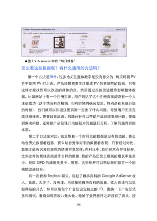 ▲图 2-9-6 Amazon 中的“每日推荐”

怎么看这些数据呢？有什么通用的方法吗？

  第一个方法是细分。过多地关注整体数字是没有意义的，每天盯着 PV
并不能把 PV 盯上去。产品经理需要关注组成 PV 的更细节的数据，只有
这样才能找到可以改进的具体的点，然后通过点的改进最终影响整体数
据。比如网站上有一个注册页面，用户到达了这个注册页面却没有一个人
注册成功（这个情况有点极端，但有时候的确会发生，特别是在系统升级
的时候），我们就可以知道注册页面一定出了什么问题，导致用户无法完
成注册任务，需要赶紧疏通。网站分析可以帮助产品经理发现问题，要做
到解决问题，还需要产品经理开动脑筋对问题进行分析，了解问题背后的
本质。
  第二个方法是对比。孤立地看一个时间点的数据是没有价值的，要么
结合历史数据看趋势，要么结合竞争对手的数据看表现，只有经过对比，
数据才能告诉我们现在的情况究竟怎样。在对比中，我们经常会寻找标杆，
比如业界的最佳实践是什么样的数据，我的产品历史上最高的增长率是多
少，我国 GPD 的增速是多少，等等，这些标杆可以帮助我们锁定一个明
确的改进目标。
  有一次我和 Tinyfool 聊天，说起了糗事百科的 Google AdSense 收
入，我说，太少了，没关注。他说按照糗事百科的流量，收人应该可以负
担网站的开支，你可以给每个广告位设定独立的 ID，更换一下广告形式
多作测试，看看如何将收八最大化。他给了业界标杆之后我有了奔头，按

                        166
 