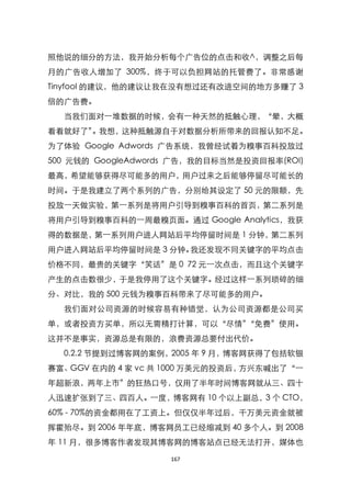 照他说的细分的方法，我开始分析每个广告位的点击和收^，调整之后每
月的广告收人增加了 300%，终于可以负担网站的托管费了。非常感谢
Tinyfool 的建议，他的建议让我在没有想过还有改进空间的地方多赚了 3
倍的广告费。
  当我们面对一堆数据的时候，会有一种天然的抵触心理，‚晕，大概
看看就好了‛。我想，这种抵触源自于对数据分析所带来的回报认知不足。
为了体验 Google Adwords 广告系统，我曾经试着为糗事百科投放过
500 元钱的 GoogleAdwords 广告，我的目标当然是投资回报率(ROI)
最高，希望能够获得尽可能多的用户，用户过来之后能够停留尽可能长的
时间。于是我建立了两个系列的广告，分别给其设定了 50 元的限额，先
投放一天做实验，第一系列是将用户引导到糗事百科的首页，第二系列是
将用户引导到糗事百科的一周最糗页面。通过 Google Analytics，我获
得的数据是，第一系列用户进人网站后平均停留时间是 1 分钟，第二系列
用户进入网站后平均停留时间是 3 分钟。我还发现不同关键字的平均点击
价格不同，最贵的关键字‚笑话‛是 0 72 元一次点击，而且这个关键字
产生的点击数很少，于是我停用了这个关键字。经过这样一系列琐碎的细
分、对比，我的 500 元钱为糗事百科带来了尽可能多的用户。
  我们面对公司资源的时候容易有种错觉，认为公司资源都是公司买
单，或者投资方买单，所以无需精打计算，可以‚尽情‛‚免费‛使用。
这并不是事实，资源总是有限的，浪费资源总要付出代价。
  0.2.2 节提到过博客网的案例，2005 年 9 月，博客网获得了包括软银
赛富、GGV 在内的 4 家 vc 共 1000 万美元的投资后，方兴东喊出了‚一
年超新浪，两年上市‛的狂热口号，仅用了半年时间博客网就从三、四十
人迅速扩张到了三、四百人。一度，博客网有 10 个以上副总，3 个 CTO，
60% - 70%的资金都用在了工资上。但仅仅半年过后，千万美元资金就被
挥霍殆尽。到 2006 年年底，博客网员工已经缩减到 40 多个人。到 2008
年 11 月，很多博客作者发现其博客网的博客站点已经无法打开，媒体也

                    167
 