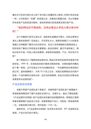 爆出方兴东因为拖欠员工四个多月的工资遭到员工围攻。对我们来说也是
一样，公司给我们‚免费‛的资源之后，如果我们挥霍无度，当公司重新
评估各款产品的资源分配时，就会砍掉我们的资源甚至我们的产品。

 “我的网站还不够成熟，没有必要这么早投入精力做分析
吧？”

  这个问题是不是可以类比为，我的军队规模还不够大，没有必要每天
清点人数和装备吧？在战场上，不论军队大小，指挥官每隔几个小时甚至
每隔几分钟都要了解自己队伍的状况，在这个没有硝烟的互联网战场上，
时时刻刻了解自己同样是至关重要的。俗话说得好，磨刀不误砍柴工，网
站分析并不是一件投人很大的事情，却能带来极高的．产出，何乐而不为
呢？
  除了帮助自己了解网站的运营状况，网站分析有时还能带来意想不到
的好处。1999 年，在风险投资家们集体沉默的时候，刘晓松毅然向腾讯
投了第一笔钱，这不仅是出于对马化腾的信任，‚马化腾带我去参观他们
的公司，虽然规模很小，只有 10 个员工左右，但他们的网络后台对用户
的每一个动作都有记录和分析，这在当时很难得，由此可见他们对事业的
发展是有长远规划的‛。

产品运营状况简报

  老板不希望产品团队是个黑盒子，老板希望产品团队是个玻璃盒子，
希望能够周期性地了解产品团队在想什么，在做什么，做出了哪些成绩，
《产品运营状况简报》是产品团队和老板对话的重要桥梁。简报的汇报频
率看老板管辖产品的多少而定，老板管理的产品少，可能是一周或者两周
一次，老板如果日理万机，那可能是一个月一次。
  通常来说，《产品运营状况简报》包含两大块内容：KPI 完成情况及
预测、产品计划与执行情况。


                168
 