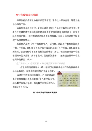 KPI 完成情况与预测

   如果你的产品团队中有产品运营经理，准备这一部分内容，理论上是
他份内的工作。
   本章的开头我们说过，老板会通过 KPI 对产品进行数字化的管理。查
看几个关键的绩效指标是否在稳步朝着既定目标增长（或负增长，比如活
跃外挂用户数），这种方式对老板来说非常高效，可以让他快速地了解多
款产品的经营情况。
   互联网产品的 KPI 一般包括收入、访问量、活跃用户数和新注册用
户数。一方面，我们要在简报中展示过去的成绩；另一方面，我们还要预
测未来，告诉老板今年能不能有效完成计划。所以，我们需要准备一个能
看到未来的水晶球，所谓水晶球，就是预测报表， 般来说会基于一个比
较简单的模型，例如：
  月广告收入 = 月浏览量 x 每次网页展示的广告单价
     假设每月浏览量增长 5%（根据历史数据或标杆产品的数据得出
的经验数字），每次网页展示的广告单价不变。
   通过历史数据和这些模型，我们就可以用
电子表格推算出未来的数据（蓝色数字为 KP1，
绿色数字为收入预测，黑色数字为实际收入），
如表 2-9-1 所示。

               表 2-9-1 用电子表格框算数据




                       169
 