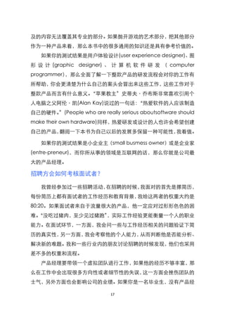 及的内容无法覆盖其专业的部分。如果抛开游戏的艺术部分，把其他部分
作为一种产品来看，那么本书中的很多通用的知识还是具有参考价值的。
   如果你的测试结果是用户体验设计(user experience designer)、图
形 设 计 (graphic designer) 、 计 算 机 软 件 研 发 （ computer
programmer），那么全面了解一下整款产品的研发流程会对你的工作有
所帮助，你会更清楚为什么自己的案头会冒出来这些工作，这些工作对于
整款产品而言有什么意义。‚苹果教主‛史蒂夫〃乔布斯非常喜欢引用个
人电脑之父阿伦〃凯(Alan Kay)说过的一句话：‚热爱软件的人应该制造
自己的硬件。‛(People who are really serious aboutsoftware should
make their own hardware)同样，热爱研发或设计的人也许会希望创建
自己的产品，翻阅一下本书为自己以后的发展多保留一种可能性，我看值。

   如果你的测试结果是小企业主（small busmess owner）或是企业家
(entre-preneur)，而你所从事的领域是互联网的话，那么你就是公司最
大的产品经理。

招聘方会如何考核面试者？

   我曾经参加过一些招聘活动，在招聘的时候，我面对的首先是摞简历，
每份简历上都有面试者的工作经历和教育背景，我给这两者的权重大约是
80:20。如果面试者来自于流量很大的产品，他一定应对过形形色色的困
难。
 ‚没吃过猪肉，至少见过猪跑‛，实际工作经验更能衡量一个人的职业
能力。在面试环节，一方面，我会问一些与工作经历相关的问题验证下简
历的真实性，另一方面，我会考察他的个人能力，从而判断他是否能分析、
解决新的难题。我和一些行业内的朋友讨论招聘的时候发现，他们也采用
差不多的权重和流程。
   产品经理要带领一个虚拟团队进行工作，如果他的经历不够丰富，那
么在工作中会出现很多方向性或者细节性的失误，这一方面会挫伤团队的
士气，另外方面也会影响公司的业绩。如果你是一名毕业生，没有产品经

                            17
 
