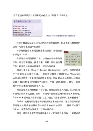 (3)百度搜索结果页对慧聪和起点的拉动（如图 2-10-3 所示）




   利用平台进行拉动往往可以获得持续性的效果，但是也要注意持续的
过程中可能会出现的一些意外。
   符合帕累托改善原则的概念来自哪里？请翻回到
本书的 0.2.0 节。
   如果你的公司没钱投广告，也没有自己的平台性
产品，那也不用沮丧，搜索引擎、邮箱、即时通信等
产品，都具有公共平台的性质，可以为你所用。
   搜索引擎优化（Search Engine Optimization，SEO）目前已经成
了个非常专业的细分领域，一般由在线营销经理(Online Marketing
Manager)负责，如果你没有这样个搭档，那么《Web 标准和 SEO 应用
实 践 》 (Building FindableWebsite: Web Standards ， SEO ． and
Beyond)这本书可以帮助你入门。
   邮箱是使用非常频繁的一个平台，因为它有联系人列表，所以可以很
方便地实现病毒式营销，同时，邮箱对于持续激活用户也有很大的帮助，
Facebook 经常会发信告诉我‚社区中发生了好多新鲜事，上来看看吧。‛
   Twitter 是利用即时通信和手机发展起来的款产品，通过自己常用的
即时通信软件或手机就能向全世界发表自己的想法，这种便利成就了
Twitter，使它自己也变成了一个平台性产品。
   另外，通过表情图在即时通信平台上火起来的形象很多，比较著名的


                           174
 