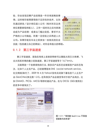 验，你会发现应聘产品经理是一件非常困难的事
情。这时候你就需要借助于迂回包抄战术，比如
先通过研发／设计岗位进入公司（相对而言这类
岗位更愿意吸纳新人），工作一段时间之后内部调
动成为产品经理：或者从门槛比较低、要求不太
严格的小公司做起，积累一定经验之后再进人大
公司。如果你能在毕业之前参加一些相关的社会
实践（包括建立自己的网站），对你会有极大的帮助。

0.1.2   第三宇宙速度

  第三宇宙速度，是指在地球上发射的物体可以摆脱太阳引力束缚，飞
出太阳系所需的最小初始速度，第三宇宙速度等于 16.7 km/s。
   互联网是一个发展很快的行业，很多旧产品形态会被新的产品形态淘
汰，比如个人主页产品，已经被博客和 SNS（social network service，
社交网络)取代了，2009 年 4 月 Yahoo!宣布关闭旗下著名的个人主页产
品 GeoCities(参见图 1-2-l)。还有很多产品会被竞争对手的产品淘汰，比
如 OMMO、PICQ、MICQ 等即时通讯产品，在与 OICQ（QQ 曾用名）
的竞争中被淘汰了。




                           图 1-2-1“很抱歉 GeoCities 不再接
                           受新账号的申请”


                     18
 
