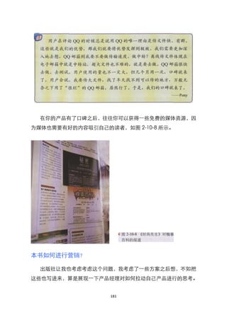 在你的产品有了口碑之后，往往你可以获得一些免费的媒体资源，因
为媒体也需要有好的内容吸引自己的读者，如图 2-10-8 所示。




本书如何进行营销？

  出版社让我也考虑考虑这个问题，我考虑了一些方案之后想，不如把
这些也写进来，算是展现一下产品经理对如何拉动自己产品进行的思考。


                 181
 