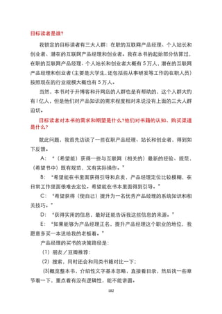 目标读者是谁?

 我锁定的目标读者有三大人群：在职的互联网产品经理、个人站长和
创业者、潜在的互联网产品经理和创业者。我在本书的起始部分估算过，
在职的互联网产品经理、个人站长和创业者大概有 5 万人，潜在的互联网
产品经理和创业者（主要是大学生，还包括些从事研发等工作的在职人员）
按照现在的行业规模大概也有 5 万人。
 当然，本书对于开博客和开网店的人群也是有帮助的，这个人群大约
有 l 亿人，但是他们对产品知识的需求程度相对来说没有上面的三大人群
迫切。

  目标读者对本书的需求和期望是什么?他们对书籍的认知、购买渠道
是什么?

 就此问题，我首先访谈了一些在职产品经理、站长和创业者，得到如
下反馈。
  A：‚（希望能）获得一些与互联网（相关的）最新的经验、规范，
（希望书中）既有规范，又有实际操作。‛
  B：‚希望能在书里面获得引导和启发，产品经理定位比较模糊，在
日常工作里面很难去定位。希望能在书本里面得到引导。‛
  C：‚希望获得（使自己）提升为一名优秀产品经理的系统知识和相
关技巧。‛
  D：‚获得实用的信息，最好还能告诉我这些信息的来源。‛
  E：‚如果能够为产品经理正名，提升产品经理这个职业的地位，我
愿意多买一本送给我的老板看。‛
  产品经理的买书的决策路径是：
  （1）朋友／豆瓣推荐：
 （2）搜索，同时还会和同类书籍对比一下；
  (3)概览整本书，介绍性文字基本忽略，直接看目录，然后找一些章
节看一下，重点看有没有逻辑性，能不能讲圆。
                  182
 