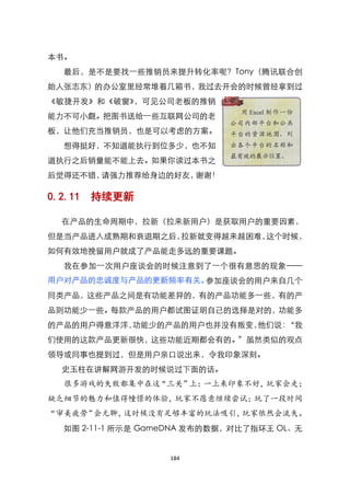 本书。
  最后，是不是要找一些推销员来提升转化率呢？Tony（腾讯联合创
始人张志东）的办公室里经常堆着几箱书，我过去开会的时候曾经拿到过
《敏捷开发》和《破窗》，可见公司老板的推销
能力不可小觑。把图书送给一些互联网公司的老
板，让他们充当推销员，也是可以考虑的方案。
  想得挺好，不知道能执行到位多少，也不知
道执行之后销量能不能上去。如果你读过本书之
后觉得还不错，请强力推荐给身边的好友，谢谢！

0.2.11   持续更新

  在产品的生命周期中，拉新（拉来新用户）是获取用户的重要因素，
但是当产品进入成熟期和衰退期之后，拉新就变得越来越困难，这个时候，
如何有效地挽留用户就成了产品能走多远的重要课题。
  我在参加一次用户座谈会的时候注意到了一个很有意思的现象——
用户对产品的忠诚度与产品的更新频率有关。参加座谈会的用户来自几个
同类产品，这些产品之间是有功能差异的，有的产品功能多一些，有的产
品则功能少一些。每款产品的用户都试图证明自己的选择是对的，功能多
的产品的用户得意洋洋，功能少的产品的用户也并没有叛变，他们说：‚我
们使用的这款产品更新很快，这些功能近期都会有的。‛虽然类似的观点
领导或同事也提到过，但是用户亲口说出来，令我印象深刻。
  史玉柱在讲解网游开发的时候说过下面的话。
  很多游戏的失败都集中在这“三关”上：一上来印象不好，玩家会走；
缺乏细节的魅力和值得幢憬的体验，玩家不愿意继续尝试；玩了一段时间
“审美疲劳”会无聊，这时候没有足够丰富的玩法吸引，玩家依然会流失。
  如图 2-11-1 所示是 GameDNA 发布的数据，对比了指环王 OL、无


                   184
 
