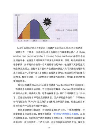 Mark Goldenson 在关闭自己创建的 playcafe.com 之后总结道：
‚如果允许一个新手一次走两步，那么他就可以击败象棋大师。 (A chess
                            ‛
novice can defeatamaster if moving twice each round)在当今的
激烈竞争中，敏捷开发对互联网产品来说非常重要，但是，敏捷开发需要
很多积累，并不是产品经理一个人就能带动起来的，敏捷开发更多的是反
映在研发流程上。经验丰富并且有产品感觉的研发人员可以更快地理解需
求并开始工作，资源丰富且扩展性好的技术平台可以通过更少的代码量实
现 tag、搜索等功能，可以更快速平滑地发布新功能，也可以更灵活地调
整网页界面。
   Gmail 创建者和 AdSense 原型创建者 Paul Buchheint 在访谈中说：
‚存储是个非常麻烦的问题。它还没有彻底解决。Google 要把不可靠的
机器组合起来，拼成庞大的、可靠的存储系统。我们已经很接近这个目标
了，但是创业者基本不可能直接使用它，至少不能免费使用。‛你所在的
公司可能没有 Google 这么好的基础和敏捷开发的经验，但是这些并不
妨碍你成为一名敏捷开发的传道士。
   跑得更快是我们的追求，持续更新是我们的目标，不管跑得快慢，持
续更新都是可以实现的。需要注意的是，管理用户的期望至关重要。从用
户的角度来讲，他对你的产品的期望有个理想水平，当然他也知道理想值
很难达到，所以他还有一个适当水平，也就是他能够接受的底线，理想水

                          186
 