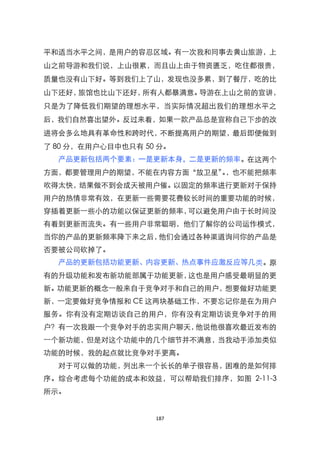 平和适当水平之间，是用户的容忍区域。有一次我和同事去黄山旅游，上
山之前导游和我们说，上山很累，而且山上由于物资匮乏，吃住都很贵，
质量也没有山下好。等到我们上了山，发现也没多累，到了餐厅，吃的比
山下还好，旅馆也比山下还好，所有人都暴满意。导游在上山之前的宣讲，
只是为了降低我们期望的理想水平，当实际情况超出我们的理想水平之
后，我们自然喜出望外。反过来看，如果一款产品总是宣称自己下步的改
进将会多么地具有革命性和跨时代，不断提高用户的期望，最后即便做到
了 80 分，在用户心目中也只有 50 分。
  产品更新包括两个要素：一是更新本身，二是更新的频率。在这两个
方面，都要管理用户的期望，不能在内容方面‚放卫星‛，也不能把频率
                         。
吹得太快，结果做不到会成天被用户催。以固定的频率进行更新对于保持
用户的热情非常有效，在更新一些需要花费较长时间的重要功能的时候，
穿插着更新一些小的功能以保证更新的频率，可以避免用户由于长时间没
有看到更新而流失。有一些用户非常聪明，他们了解你的公司运作模式，
当你的产品的更新频率降下来之后，他们会通过各种渠道询问你的产品是
否要被公司砍掉了。
  产品的更新包括功能更新、内容更新、热点事件应激反应等几类。原
有的升级功能和发布新功能部属于功能更新，这也是用户感受最明显的更
新。功能更新的概念一般来自于竞争对手和自己的用户，想要做好功能更
新，一定要做好竞争情报和 CE 这两块基础工作，不要忘记你是在为用户
服务。你有没有定期访谈自己的用户，你有没有定期访谈竞争对手的用
户？有一次我跟一个竞争对手的忠实用户聊天，他说他很喜欢最近发布的
一个新功能，但是对这个功能中的几个细节并不满意，当我动手添加类似
功能的时候，我的起点就比竞争对手更高。
  对于可以做的功能，列出来一个长长的单子很容易，困难的是如何排
序。综合考虑每个功能的成本和效益，可以帮助我们排序，如图 2-11-3
所示。


                   187
 