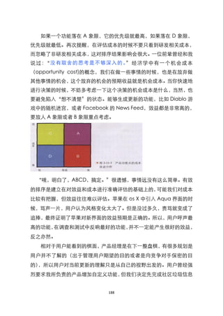 如果一个功能落在 A 象限，它的优先级就最高，如果落在 D 象限，
优先级就最低。再次提醒，在评估成本的时候不要只看到研发相关成本，
而忽略了非研发相关成本，这对排序结果影响会很大。一位前辈曾经和我
说过：‚没有取舍的思考是不够深入的 。‛经济学中有一个机会成本
（opportunity cost)的概念，我们在做一些事情的时候，也是在放弃做
其他事情的机会，这个放弃的机会的预期收益就是机会成本。当你快速地
进行决策的时候，不妨多考虑一下这个决策的机会成本是什么，当然，也
要避免陷入‚想不清楚‛的状态。能够生成更新的功能，比如 Diablo 游
戏中的随机迷宫，或者 Facebook 的 News Feed，效益都是非常高的，
要放人 A 象限或者 B 象限重点考虑。




 “哦，明白了，ABCD，搞定。‛很遗憾，事情远没有这么简单。有效

的排序是建立在对效益和成本进行准确评估的基础上的，可能我们对成本
比较有把握，但效益往往难以评估。苹果在 os X 中引入 Aqua 界面的时
候，骂声一片，用户认为风格变化太大了。但是没过多久，责骂就变成了
追捧，最终证明了苹果对新界面的效益预期是正确的。所以，用户呼声最
高的功能，在调查和测试中反响最好的功能，并不一定能产生很好的效益，
反之亦然。
  相对于用户能看到的棋面，产品经理是在下一整盘棋，有很多规划是
用户并不了解的（出于管理用户期望的目的或者是向竞争对手保密的目
的），所以用户对当前更新的理解只是从自己的视野出发的。用户曾经强
烈要求我所负责的产品增加自定义功能，但我们决定先完成社区垃圾信息


                   188
 