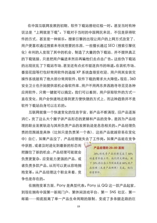 在中国互联网发展的初期，软件下载站曾经红极一时。甚至当时有种
说法是‚上网就是下载‛。下载对于当时的中国网民来说，不仅是获得软
件的方式，甚至是一种娱乐。搜索引擎的出现让用户的上网方式改变了，
用户更喜欢通过搜索来寻找想要的东西，一些擅长通过 SEO（搜索引擎优
化）牟利的人发现了其中的机会，制造了大量的伪下载站，并不提供真正
的下载链接，只是把用户骗进来然后再骗他们去点击广告。这些伪下载站
的出现扰乱了下载站市场，甚至还有点劣币驱逐良币的味道。在装机市场，
番茄花园等打包好常用软件的盗版 XP 系统盘很受欢迎，用户用其安装完
操作系统就有了绝大部分常用软件，软件下载的需求大大降低。现在，360
安全卫士也开始提供装机必备软件库，用户不用再东奔西跑寻寻觅觅各种
应用软件，只需一键就可以搞定。我们可以看到，用户获取软件的方式一
直在变化，用户会快速地迁移到更方便快捷的方式上，而这种趋势并不是
软件下载站自身可以左右的。
  互联网就像一个快速变化的信息宇宙，新产品不断涌现，旧产品逐渐
消亡。兜了这么大个圈子讲产品形态的更替和产品的竞争，是因为产品经
理的职业发展轨迹与其所负责产品的发展轨迹是息息相关的。产品经理负
责的范围越是具体（比如只是负责某一个表），这些产品就越容易在变化
中）自亡，如果产品没了，产品经理就失去了工作岗。如果产品能在竞争
中获胜，或者及时进化到最新的形态而
把握住了新的机会，产品经理可能就会
负责更复杂、应变能力更强的产品，或
者负责多款产品，从而可以更从容地拥
抱变革。从产品经理这个职业来看，竞
争也是存在的。
  在拥抱变革方面，Pony 是典型代表。Pony 从 QQ 这一款产品起家，
到现在拥有中国第一新闻门户、第休闲游戏平台、第一 SNS 社区、第一
邮箱……彻底脱离了单一产品生命周期的限制，变成了多条腿走路的巨

                  19
 