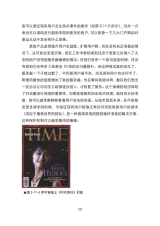 面可以满足现有用户关注热点事件的需求（如图 2-11-5 所示），另外一方
面也可以借助流行趋势来吸纳更多的用户，可以想象一下几大门户网站对
奥运无动于衷会有什么结果。
  更新产品是想提升用户忠诚度，扩展用户群，而在没有充足准备的情
况下，这可能会变成灾难，我在工作中曾经碰到过由于更新之后涌八了太
多的用户而导致服务器瘫痪的情况。在我们发布一个新功能的时候，并没
有想到它会带来 5 倍甚至 10 倍的访问量提升，而这种情况真的发生了，
服务器一下子就过载了，不但新用户进不来，而且原有用户也访问不了，
即便用最快的速度增加了新的服务器，也在瞬间就被冲垮，最后我们想出
一些办法让访问压力能够逐步进入，才恢复了服务。这个惨痛的经历体现
了对流量进行预测的重要性，如果能够提前知会技术经理，做好充分的准
备，就可以避免眼睁睁看着用户流失的局面。从技术层面来讲，在不能接
受更多请求的时候，为保证现有用户能够正常访问而拒绝新用户的请求
（类似于魔兽世界的排队） 是一种值得采用的提前做好准备的解决方案，
            ，
这种保护机制可以避免整体的瘫痪。




▲图 2-11-5 李宇春登上《时代周刊》封面




                     192
 