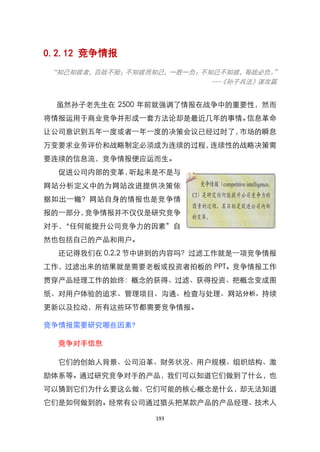 0.2.12 竞争情报
“知己知彼者，百战不殆；不知彼而知己，一胜一负；不知已不知彼，每战必负。 ”
                          ---《孙子兵法》谋攻篇


 虽然孙子老先生在 2500 年前就强调了情报在战争中的重要性，然而
将情报运用于商业竞争并形成一套方法论却是最近几年的事情。信息革命
让公司意识到五年一度或者一年一度的决策会议已经过时了，市场的瞬息
万变要求业务评价和战略制定必须成为连续的过程，连续性的战略决策需
要连续的信息流，竞争情报便应运而生。
  促进公司内部的变革，听起来是不是与
网站分析定义中的为网站改进提供决策依
据如出一辙？网站自身的情报也是竞争情
报的一部分，竞争情报并不仅仅是研究竞争
对手，‚任何能提升公司竞争力的因素‛自
然也包括自己的产品和用户。
  还记得我们在 0.2.2 节中讲到的内容吗？过滤工作就是一项竞争情报
工作，过滤出来的结果就是需要老板或投资者拍板的 PPT。竞争情报工作
贯穿产品经理工作的始终：概念的获得、过滤、获得投资、把概念变成图
纸、对用户体验的追求、管理项目、沟通、检查与处理、网站分析、持续
更新以及拉动，所有这些环节都需要竞争情报。

竞争情报需要研究哪些因素?

  竞争对手信息

  它们的创始人背景、公司沿革、财务状况、用户规模、组织结构、激
励体系等。通过研究竞争对手的产品，我们可以知道它们做到了什么，也
可以猜到它们为什么要这么做、它们可能的核心概念是什么，却无法知道
它们是如何做到的。经常有公司通过猎头把某款产品的产品经理、技术人

                 193
 