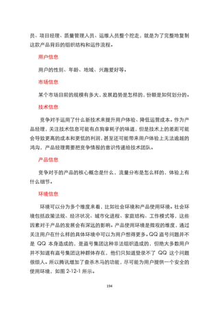员、项目经理、质量管理人员、运维人员整个挖走，就是为了完整地复制
这款产品背后的组织结构和运作流程。

  用户信息

  用户的性别、年龄、地域、兴趣爱好等。

  市场信息

  某个市场目前的规模有多大，发展趋势是怎样的，份额是如何划分的。

  技术信息

  竞争对手运用了什么新技术来提升用户体验、降低运营成本。作为产
品经理，关注技术信息可能有点狗拿耗子的味道，但是技术上的差距可能
会导致更高的成本和更低的利润，甚至还可能带来用户体验上无法逾越的
鸿沟，产品经理需要把竞争情报的意识传递给技术团队。

  产品信息

  竞争对手的产品的核心概念是什么，流量分布是怎么样的，体验上有
什么细节。

  环境信息

  环境可以分为多个维度来看，比如社会环境和产品使用环境。社会环
境包括政策法规、经济状况、城市化进程、家庭结构、工作模式等，这些
因素对于产品的发展会有深远的影响。产品使用环境是微观的维度，通过
关注用户在什么样的具体环境中可以为用户想得更多。QQ 盗号问题并不
是 QQ 本身造成的，是盗号集团这种非法组织造成的，但绝大多数用户
并不知道有盗号集团这种群体存在，他们只知道登录不了 QQ 这个问题
很烦人。所以腾讯增加了查杀木马的功能，尽可能为用户提供一个安全的
使用环境，如图 2-12-1 所示。

                     194
 