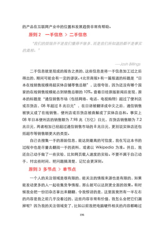的产品在互联网产业中的位臵和发展趋势非常有帮助。

  原则 2 一手信息 > 二手信息
  ‚我们的烦恼并不是我们懂得不够多，而是我们所知道的都不是事实
的真相。‛


                              ----Josh Billings
  二手信息就是现成的报告之类的，这些信息是将一手信息加工过之后
得出的，期间可能会有一定的谬误。
               《北京商报》有一篇报道的标题是‚日
本在线销售规模将超实体店铺零售总额‛，这很夸张，因为还没有哪个国
家的在线销售规模能占到销售总额的 10%。查看日经原版新闻后发现，原
本的标题是‚通信销售市场（包括网络、电话、电视购物）超过了便利店
或百货店，08 年超过 8 兆日元‛，在日语被翻译成中文之后，通信销售
被狭义成了在线销售，便利店或百货店被曲解成了实体店总和。事实上
08 年日本便利店的销售额为 7.98 兆（万亿）日元，百货店销售额为 7.2
兆日元，两者相加已经超过通信销售市场的 8 兆日元，更别说实体店还包
括超市等销售额更大的类型。
  自己去搜集一手的原始信息，能达到最高的可信度，我在写这本书的
过程中也是尽量去翻阅一手的资料，或者以 Wikipedia 为准。并且，我
还自己动手做了一些实验，比如网页载人速度的实验。不要不屑于自己动
手，付出些时间，把问题搞清楚，记忆会更深刻。

  原则 3 多节点 > 单节点
  一个人的关注领域是很有限的，能关注的情报来源也是有限的，如果
能发动更多的人一起收集竞争情报，那么就可以达到更全面的效果。有时
候我会把一份旧杂志拿出来翻翻，令我惊讶的是，这里面竟然有一半左右
的内容是我之前几乎没看过的，这些内容非常有价值，我怎么会把它们漏
掉呢？因为我的关注领域变了，比如以前我把电脑硬件相关的内容都略过

                   196
 