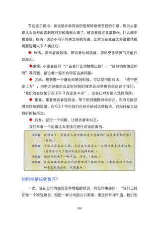 在这些手段中，访谈是非常有效但是却经常被忽视的手段，因为大家
都认为面对面去刺探对方的情报太难了，被访者肯定非常警惕，什么都不
愿意说。的确，访谈不同于同事之间的沟通，让对方在戒备之外透露情报
需要运用以下 5 类技巧：
  ◆ 热情。采访者越热情，被访者也越热情，提供更多情报的可能性
就越大。
  ◆委婉。不要直接问‚产品是什么时候推出的‛、‚目前销售情况如
何‛等问题，被访者一般不会回答这类问题。
  ◆ 区间。想获得一个量化结果的时候，可以采用区间法，‚成千还
是上万‛。同事之间确定会议时间的时候也会经常用到区间这个技巧，
‚我们的会议是订在下午 3 点还是 4 点‛，这会让对方陷入选择陷阱。
  ◆ 重复。重复被访者说的话，等于把问题抛回给对方，很有可能获
得更详细的说明。在 0.2.7 节中我们已经介绍过这种技巧，它同样是主动
倾听的技巧之。
  ◆ 启发。设定一个问题，让被访者来纠正。
  我们来看一个运用这五类技巧进行访谈的案例。




如何把情报收集齐?

  一次，我在公司内做完竞争情报的培训，有位同事提问：‚我们正好
在做一个研究项目，想把一家公司的方方面面、里里外外摸个透，我们怎


                 199
 