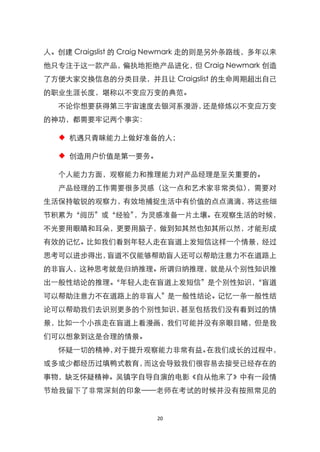 人。创建 Craigslist 的 Craig Newmark 走的则是另外条路线，多年以来
他只专注于这一款产品，偏执地拒绝产品进化， Craig Newmark 创造
                     但
了方便大家交换信息的分类目录，并且让 Craigslist 的生命周期超出自己
的职业生涯长度，堪称以不变应万变的典范。
  不论你想要获得第三宇宙速度去银河系漫游，还是修炼以不变应万变
的神功，都需要牢记两个事实：

  ◆ 机遇只青睐能力上做好准备的人；

  ◆ 创造用户价值是第一要务。

  个人能力方面，观察能力和推理能力对产品经理是至关重要的。
  产品经理的工作需要很多灵感（这一点和艺术家非常类似），需要对
生活保持敏锐的观察力，有效地捕捉生活中有价值的点点滴滴，将这些细
节积累为‚阅历‛或‚经验‛，为灵感准备一片土壤。在观察生活的时候，
不光要用眼睛和耳朵，更要用脑子，做到知其然也知其所以然，才能形成
有效的记忆。比如我们看到年轻人走在盲道上发短信这样一个情景，经过
思考可以进步得出，盲道不仅能够帮助盲人还可以帮助注意力不在道路上
的非盲人，这种思考就是归纳推理。所谓归纳推理，就是从个别性知识推
出一般性结论的推理。
         ‚年轻人走在盲道上发短信‛是个别性知识，
                            ‚盲道
可以帮助注意力不在道路上的非盲人‛是一般性结论。记忆一条一般性结
论可以帮助我们去识别更多的个别性知识，甚至包括我们没有看到过的情
景，比如一个小孩走在盲道上看漫画，我们可能并没有亲眼目睹，但是我
们可以想象到这是合理的情景。
  怀疑一切的精神，对于提升观察能力非常有益。在我们成长的过程中，
或多或少都经历过填鸭式教育，而这会导致我们很容易去接受已经存在的
事物，缺乏怀疑精神。吴镇字自导自演的电影《自从他来了》中有一段情
节给我留下了非常深刻的印象——老师在考试的时候并没有按照常见的


                      20
 