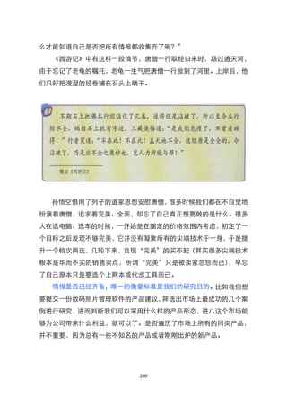 么才能知道自己是否把所有情报都收集齐了呢？‛
  《西游记》中有这样一段情节，唐僧一行取经归来时，路过通天河，
由于忘记了老龟的嘱托，老龟一生气把唐僧一行掀到了河里。上岸后，他
们只好把漫湿的经卷铺在石头上晒干。




 孙悟空借用了列子的道家思想安慰唐僧，很多时候我们都在不自觉地
扮演着唐僧，追求着完美、全面，却忘了自己真正想要做的是什么。很多
人在选电脑、选车的时候，一开始是在圈定的价格范围内考虑，初定了一
个目标之后发现不够完美，它并没有凝聚所有的尖端技术于一身，于是提
升一个档次再选，几轮下来，发现‚完美‛的买不起（其实很多尖端技术
根本是华而不实的销售卖点，所谓‚完美‛只是被卖家忽悠而已），早忘
了自己原本只是要选个上网本或代步工具而已。
  情报是否已经齐备，唯一的衡量标准是我们的研究目的。比如我们想
要提交一份数码照片管理软件的产品建议，筛选出市场上最成功的几个案
例进行研究，进而判断我们可以采用什么样的产品形态，进八这个市场能
够为公司带来什么利益，就可以了。是否遍历了市场上所有的同类产品，
并不重要，因为总有一些不知名的产品或者刚刚出炉的新产品。




               200
 