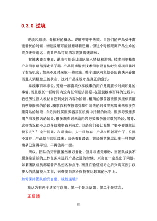 0.3.0 逆境

  逆境和顺境，是相对的概念。逆境不等于失败，当我们的产品处于高
速增长的时候，增速放缓可能就意味着逆境，但这个时候距离产品生命的
终点还很遥远，而且产品可能再次恢复高速增长。
  贫贱夫妻百事哀，逆境可能会让团队陷入猜疑和迷惘。技术同事指责
产品同事瞎指挥走错了路，产品同事指责技术同事没有按时完成项目错过
了市场机会。如果不及时采取一些措施，整个团队可能就会因丧失兴奋度
而进人消极怠工的状态，这对产品来说才是真正的危机。
  拿糗事百科来说，笼络一群喜欢分享糗事的用户是需要长时间积累的
事情，而且很长一段时间内没有任何经济回报。在运营糗事百科的过程中，
我经历过没人发帖自己到处找内容的阶段，租用的服务器被服务提供商擅
自停掉服务的阶段，糗事百科在搜索引擎中消失的时候突然冒出来很多克
隆网站的阶段，自己掏钱买服务器放在机房中托管的阶段，服务导致很多
用户向我投诉的阶段，很多爬虫过来偷内容导致服务器过载的阶段，等等。
这些情况都不足以导致糗事百科死亡，但是它们会让我想‚要不要继续运
营下去？‛这个问题。在逆境中，人一旦放弃，产品立即就死亡了，只要
不放弃，产品就可以挺过来。回头看看过去，曾经感觉像过山车一样的逆
境早已变得平坦，不再值得一提。
  所以，团队的兴奋度虽然难以量化，但并非虚无缥缈。当团队成员不
愿意接受新的工作任务来进行产品改进的时候，兴奋度一定是出了问题。
如果团队成员都帮着产品想各种点子，而且在验证成功之后兴高采烈并以
更大的热情投入工作，兴奋度自然会保持在比较高的水平上。

如何保持团队的兴奋度，战胜逆境？

  我认为有两个法宝可以用，第一个是正反馈，第二个是信念。

  正反馈
                  203
 