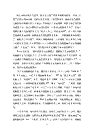 团队中不会缺少负反馈，服务器出现了故障需要紧急处理，网络上出
现了负面的用户口碑，老板对进度不满，对于团队来说，这些都是负反馈，
这些问题都需要去面对和解决。在应对负反馈的时候，不要忽略了向团队
传递正反馈。经过一段时间的埋头苦干，一个新功能终于发布了，在这个
时候如果只是告诉团队成员‚用户认为这个功能是狗屎‛，会对团队兴奋
度造成极大的破坏。应该先把正面的反馈拿出来，比如日注册用户数增加
了，有用户好评出现了，让团队得到成就感，然后再说‚部分用户认为这
个功能不太理想，具体原因是……其中两点问题我们需要在后续阶段进行
改善。‛只是换了个说法，团队的兴奋度就得到了保护甚至被激发。
  Tony 经常说：‚新产品要尽快接触用户，要接触到足够多的用户。‛
只有拥有了自己的用户群，产品团队才能获得来自用户的真实正反馈，也
才会感受到海量用户所产生的负反馈压力，同时还能进行测试和 CE，一
举多得。憋在产品团队内部的产品就好象被关在家里不让上幼儿园的小
孩，智商的发展会停滞的。
  正反馈拥有神奇的力量，甚至能让宅男追上爱马仕小姐。2004 年 3
月 14 日的晚上，一位日本网友在著名的 2ch BBS 的‚独身男性版‛（网
友称之为‚毒男版‛）留言，说他在电车（城铁）上救了一名被醉汉性骚
扰的女性，并将后来的进展更新到 BBS，署名‚电车男‛。几天后，他搭
救的女性写信答谢了电车男，并送了一对爱马仕茶杯，于是网友和电车男
就称她为爱马仕小姐。由于电车男的御宅族性格使然，除了工作外，就是
逛秋叶原以及沉浸在动漫的世界中，没有与女性交谈来往的经验，面对女
性会害羞，因此他便向 2ch BBS 上的网友求援，网友纷纷献策，有的为
他推荐发型师，有的推荐服装，有的提供约会攻略，并且为电车男加油打
气。
  一个多月后，电车男在网上留言，宣布成功追求到爱马仕小姐，网友
纷纷为他送上祝福。这段青蛙王子的故事被出版成了图书，还被拍成了电
视剧(参见图 3-0-1)和电影，如果没有这么多网友提供的正反馈，所有的

                  204
 