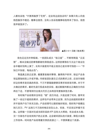 人都告诉他‚不要再做梦了宅男‛，还会有这段佳话吗？如果只有人向我
抱怨服务不稳定、糗事没意思，没有人告诉我糗事给他带来了快乐，我想
我早就放弃了。




                       ▲图 3-0-1 日剧《电车男》


 我也见过另外种极端，一些团队成天‚放卫星‛，不断地制造‚正反
馈‛，根本没做过的事情都被吹得很成功。这样的事情在今天这个商业社
会中最好别再上演了，光有兴奋度而不能正视自己是非常可怕的——‚不
知已不知彼，每战必负‛。
  制造真正的正反馈，最重要是做对事情，赢得用户好评，保证产品各
项运营指标的上升或平稳。向研发团队提交正式的需求之前，应该仔细想
好这份需求是否真的有效，千万不要随随便便丢需求给研发同事。对于不
太确定的需求，最好先进行低成本的实验，通过数据判断出正确的方向后
再往下走，不要等到付出很大代价之后再宣布要换其他方案。
  有时候产品经理并没有往‚错‛的方向走，只是走错了时间，提早实
施了一些过于超前的需求，这样也不会带来正反馈，因为这些超前的需求
并不是用户当下所关注的。产品经理可以提前做好规划，想好用户规模达
到几百万、PV 达到几千万的时候应该怎么办，但是，不应该过早着手实
施。这样做一方面对完成当前阶段的 KPI 没有太大帮助，机会成本太高；
另一方面也不会收到用户的正反馈，这会破坏团队的兴奋度，降低大家的
工作效率。时间是产品经理最宝贵的资源之一，不要挥霍这个资源。


                205
 