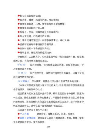 ◆担心自己的经济状况；
  ◆有头痛、胃痛、悲痛等问题，难以治愈；
  ◆需要借助烟酒、药物、零食等抑制不安的情绪；
  ◆需要借助安眠药才能人睡；
  ◆与家人、朋友、同事的相处令你发脾气；
  ◆与人交谈时，打断对方的话题；
  ◆上床后觉得思潮起伏，有很多事情牵挂，难以人睡；
  ◆觉得不能将每件事情做到尽善尽美；
  ◆空闲时轻松一下会感觉到内疚；
  ◆做事急躁，任性而为后感到内疚。
  计分规则：以上情况中，从未发生的 0 分，偶尔发生的 1 分，经常发
生的 2 分，将每项情况的得分加总。
  0-10 分    压力程度低，但可能生活缺乏刺激，比较简单沉闷，个
人做事的动力不高。
  11-15 分   压力程度中等，虽然有时候感到压力较大，仍属于可以
自我调节的范围之内。
  16 分或以上   压力偏高，需要寻找压力源以及调节压力的方案。
  （本测试只是希望引起大家对压力的关注，若发现分数不理想或不切
合你的情况，请别放在心上。）
  适度的压力能刺激我们产生荷尔蒙，帮助我们面对各种挑战，而压力
一旦过度，就会危害我们的身心健康了，并且还会影响到我们在工作中的
判断和表现。当我们意识到自己正在承受过度的压力之后，接下来需要分
析压力源是什么，是什么在不断地给我们制造压力。
  压力源可能存在于很多个方面：
  ◆个人方面       健康欠佳、情绪不稳定、自卑、失落等
  ◆家庭／爱情方面     家长和爱人对自己期望过高、责骂、啰嗦、家务
太多家庭经济欠佳、家人争吵等；

                   209
 