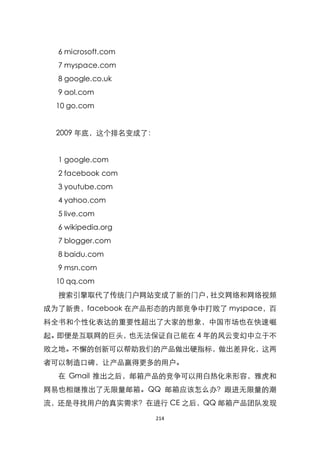 6 microsoft.com
  7 myspace.com
  8 google.co.uk
  9 aol.com
  10 go.com


  2009 年底，这个排名变成了：


  1 google.com
  2 facebook com
  3 youtube.com
  4 yahoo.com
  5 live.com
  6 wikipedia.org
  7 blogger.com
  8 baidu.com
  9 msn.com
  10 qq.com
  搜索引擎取代了传统门户网站变成了新的门户，社交网络和网络视频
成为了新贵，facebook 在产品形态的内部竞争中打败了 myspace，百
科全书和个性化表达的重要性超出了大家的想象，中国市场也在快速崛
起。即便是互联网的巨头，也无法保证自己能在 4 年的风云变幻中立于不
败之地。不懈的创新可以帮助我们的产品做出硬指标，做出差异化，这两
者可以制造口碑，让产品赢得更多的用户。
  在 Gmail 推出之后，邮箱产品的竞争可以用白热化来形容，雅虎和
网易也相继推出了无限量邮箱。QQ 邮箱应该怎么办？跟进无限量的潮
流，还是寻找用户的真实需求？在进行 CE 之后，QQ 邮箱产品团队发现

                     214
 