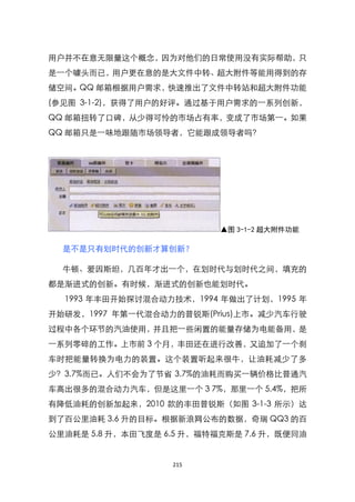 用户并不在意无限量这个概念，因为对他们的日常使用没有实际帮助，只
是一个噱头而已，用户更在意的是大文件中转、超大附件等能用得到的存
储空间。QQ 邮箱根据用户需求，快速推出了文件中转站和超大附件功能
(参见图 3-1-2)，获得了用户的好评。通过基于用户需求的一系列创新，
QQ 邮箱扭转了口碑，从少得可怜的市场占有率，变成了市场第一。如果
QQ 邮箱只是一味地跟随市场领导者，它能跟成领导者吗？




                           ▲图 3-1-2 超大附件功能

  是不是只有划时代的创新才算创新？

  牛顿、爱因斯坦，几百年才出一个，在划时代与划时代之间，填充的
都是渐进式的创新。有时候，渐进式的创新也能划时代。
  1993 年丰田开始探讨混合动力技术，1994 年做出了计划，1995 年
开始研发，1997 年第一代混合动力的普锐斯(Prius)上市。减少汽车行驶
过程中各个环节的汽油使用，并且把一些闲臵的能量存储为电能备用，是
一系列零碎的工作。上市前 3 个月，丰田还在进行改善，又追加了一个刹
车时把能量转换为电力的装臵。这个装臵听起来很牛，让油耗减少了多
少？3.7%而已。人们不会为了节省 3.7%的油耗而购买一辆价格比普通汽
车高出很多的混合动力汽车，但是这里一个 3 7%，那里一个 5.4%，把所
有降低油耗的创新加起来，2010 款的丰田普锐斯（如图 3-1-3 所示）达
到了百公里油耗 3.6 升的目标。根据新浪网公布的数据，奇瑞 QQ3 的百
公里油耗是 5.8 升，本田飞度是 6.5 升，福特福克斯是 7.6 升，既便同油


                   215
 