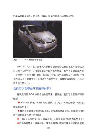 耗最低的比亚迪 FO 的 5.2 升相比，普锐斯的油耗还要低 30%。




▲图 3-1-3 2010 款的丰田普锐斯


  2009 年 11 月 6 日，日本汽车销售协会联合会及全国微型车协会联合
会公布了 2009 年 10 月各车型日本国内新车销量，其中丰田混合动力车
‚普锐斯‛共售出 26918 辆（新旧款合计），在包括微型车在内的综合榜
上连续 5 个月蝉联首位。混台动力汽车成为了日本最畅销的车型，开启了
混合动力的时代。

我们可以在哪些环节进行创新？
  再次引用图 2-0-1 中那个经典的苹果，答案是，我们可以在任何环节
创新：
   ◆ GUI（图形用户界面）可以创新，可以引入光源的概念，可以采
用复古的风格；
   ◆技术研发和项目管理可以创新，新技术当然是创新，但使用 Excel
进行项目管理也是一种创新；
  ◆ HCI（人机交互）设计可以创新，无刷新体验已经成为新的潮流；
  ◆产品功能的设计可以创新，QQ 邮箱可以增加文件中转站和阅读空
                        216
 
