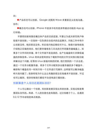 间；
  ◆产品形态可以创新，Google 试图用 Wave 来重新定义在线沟通、
协作；
  ◆概念也可以创新，iPhone 不是卖手机而是卖带通话功能的 App 运
行环境。
  不要把创新局限在概念和产品形态的层面，不要以为成天研究用户体
验就不是创新。一次我和一位负责后台技术的总监聊天，问他工作中有什
么创新没有，他回答说没有。然后我问他近期在忙什么，他很兴奋地给我
介绍他正在做的项目，他们要存储很多几百兆的文件到服务器磁盘上，如
果多个文件同时存储，单个文件就不是连续的，会产生磁盘碎片并降低磁
盘的存取效率。Linux 将来会使用类似下载软件时的文件空间预分配功能
来解决这个问题，在等待 Linux 新版内核的时候，他们想到的一个办法是，
通过一个任务分配服务器，将多个文件分配到多台服务器的多个硬盘中，
确保每个硬盘在同一时刻只有一个文件进行写操作，这样就可以解决磁盘
碎片的问题了。我很奇怪为什么这么有趣的想法在他看来不是创新，不过
也可以看到，很多时候我们都在不自觉地进行着创新。

创新算是个人项目还是团队项目？

  个人可以提出一个创意，而创新是被实现出来的创意，实现过程是需
要团队协作的。再者，个人的创意也是有限的，过分依赖于个人，会遇到
0.2.12 节中讲到的单点瓶颈。




                    217
 