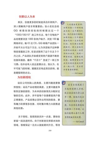 创新以人为本

  其实，创意更多的时候是来自外部用户，
深入理解用户是非常重要的。张小龙在总结
QQ 邮 箱 创 新 经 验 的 时 候 提 出 过 一 个
‚1000/100/10‛的工作方法，每个月每款产
品经理要浏览 1000 条用户帖子，浏览 100 篇
网络评论， IO 次 CE。
     做        QQ 邮箱产品团队一
开始不太认可这个方法，认为浏览帖子这种事
情是客服的工作，在尝试使用了这个方法 3 个
月之后，产品团队开始感受到用户源源不断的
创意和激励，最终‚千百十‛变成了一种工作
习惯。也许会有人说这是傻办法，我认为，在
不可能飞的时候，踏踏实实地走到目的地，就
是最聪明的办法。

  为创新授权

  站在公司创始人的角度，主要问题是要提
供授权；站在产品经理的角度，主要问题是争
取到足够的授权，为未来的创新预先分配好足
够的空间。此外，并不是每个创意都是用户真
正需要的，产品经理必须作出苛刻的取舍，要
有魄力砍掉很多创意，同时集中精力大胆推进
其他创意。


   关于授权，我想到的另外一点是，要给创
新留一段改进时间。由于创新是在探索未知的
领域，很难保证一次点火就能顺利升空，等待

                       219
 