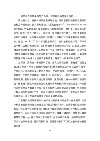 （虽然有点像钙中钙的广告词，但是她的确是这么说的。）
  请注意一点，观察和细节是密不可分的，没有观察到细节的观察是不
能称之为观察的。西方有句谚语，‚魔鬼在细节中‛（the devil is in the
details）。什么是魔鬼？魔鬼就是让人摔倒的陷阱，我们不了解足够多的
细节，就等于迈入了雷区。一次我和一位同事合作个项目，我们要拿到其
他部门的需求，然后推动其他部门去执行。当我们讨论收集需求问题的时
候，他说，A、B、C 三个部门都是需求方，它们是紧密运作的，可以看
成一体。这样说也没有错，它们的确是非常紧密的三个部门，但是从获取
对方需求这件事情来看，必然是由一个部门负责统一输出需求，而这个部
门的领导具有决策权，他下面的某个总监或者员工负责具体执行。必须落
实到这样两个关键人才能真正拿到需求，这两个人的名字就是细节。
  上帝说：要有光。于是就有了光。那么上帝在执行‚要有光‛项目之
前，做了什么？从项目管理的角度来看，他需要规划这个项目的所有细节：
产品目标，是照亮行星还是照亮房间；产品的细节，灯泡的尺寸、形状、
原料等：产品的应用环境，温度多少、电压多少……所有这些细节， 旦
有所遗漏，轻则导致项目超出预期时间，重则南辕北辙——照明灯泡设计
成了储蓄罐。面试产品经理的时候通常会考察他对细节的关注度，一方面
可以确定他是否有真实经验，滥竽充数的人虽然能说出个大概，但是很难
了解足够多的细节；另外一方面可以判断他的观察能力，他是否认为细节
是重要的，并且在观察中捕获了所有关键的细节。
  互联网产品经理所要面对的产品与真实生活还是有一些区别的，生活
中积累的阅历经常是在推理之后才能运用到产品中。生活中我们经常用到
书签，可以对书签归纳推理，得出用户喜欢对感兴趣的内容作标记以便检
索的结论，因而我们可以设计出网络书签，再揉台网络的一些特点，网络
书签可以有 tag，并且可以分享给好友。生活中我们会将一些东西锁起来，
可以对锁归纳推理，得到保护机制，在网络中我们可以用加密来保护重要
的东西。

                    22
 