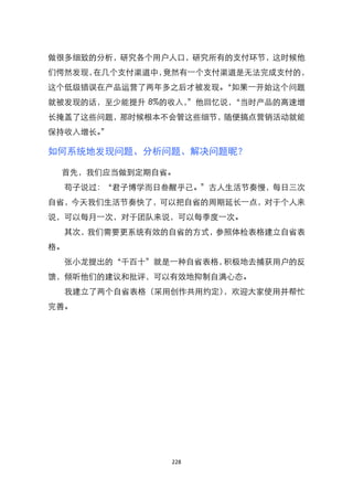做很多细致的分析，研究各个用户人口，研究所有的支付环节，这时候他
们愕然发现，在几个支付渠道中，竟然有一个支付渠道是无法完成支付的，
这个低级错误在产品运营了两年多之后才被发现。‚如果一开始这个问题
就被发现的话，至少能提升 8%的收入，‛他回忆说，‚当时产品的高速增
长掩盖了这些问题，那时候根本不会管这些细节，随便搞点营销活动就能
保持收入增长。‛

如何系统地发现问题、分析问题、解决问题昵？

 首先，我们应当做到定期自省。
  苟子说过：‚君子博学而日叁醒乎己。‛古人生活节奏慢，每日三次
自省，今天我们生活节奏快了，可以把自省的周期延长一点，对于个人来
说，可以每月一次，对于团队来说，可以每季度一次。
  其次，我们需要更系统有效的自省的方式，参照体检表格建立自省表
格。
  张小龙提出的‚千百十‛就是一种自省表格，积极地去捕获用户的反
馈，倾听他们的建议和批评，可以有效地抑制自满心态。
  我建立了两个自省表格（采用创作共用约定），欢迎大家使用并帮忙
完善。




                228
 