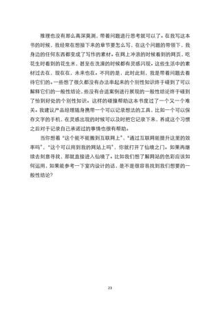 推理也没有那么高深莫测，带着问题进行思考就可以了。在我写这本
书的时候，我经常在想接下来的章节要怎么写，在这个问题的带领下，我
身边的任何东西都变成了写作的素材。在网上冲浪的时候看到的网页，吃
花生时看到的花生米，甚至在洗澡的时候都有灵感闪现。这些生活中的素
材过去在，现在在，未来也在。不同的是，此时此刻，我是带着问题去看
待它们的。一些想了很久都没有办法串起来的个别性知识终于碰到了可以
解释它们的一般性结论，些没有合适案例进行展现的一般性结论终于碰到
了恰到好处的个别性知识。这样的碰撞帮助这本书度过了一个又一个难
关。我建议产品经理随身携带一个可以记录想法的工具，比如一个可以保
存文字的手机，在灵感出现的时候可以及时把它记录下来，养成这个习惯
之后对于记录自己承诺过的事情也很有帮助。
  当你想着‚这个能不能搬到互联网上‛‚通过互联网能提升这里的效
                   ，
率吗‛‚这个可以用到我的网站上吗‛
   ，             ，你就打开了仙境之门。如果再继
续去刻意寻找，那就直接进入仙境了。比如我们想了解网站的色彩应该如
何运用，如果能参考一下室内设计的话，是不是很容易找到我们想要的一
般性结论？




               23
 