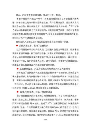 第三，对自省中发现的问题，要及时分析、解决。
  不要小看分析问题这个环节，如果我只是知道自己不够敏捷决策太
慢，而不知道这是由于什么原因造成的，有什么解决办法，是没法真正克
服这个缺点的。找出问题之后，我们需要具体问题具体分析，0.2.9 节中
介绍的细分和对比两个方法继续适用。当我们发现了问题，分析出了原因
和解决方案，解决问题就变得很容易了，比如上面讲到的支付渠道的案例，
他们花了几个小时就解决了问题。
  我所在的产品团队在不同的阶段曾经由自省得出如下问题。
  ◆ 头脑风暴过多，占用了大量时间。
  这个问题是由于当时产品人员（包括我）的能力不够全面，很多事情
需要大家相互商量。在工作的过程中，其实大家部已经提升了能力，也学
会了从用户那里获取真实的需求和反馈，但是头脑风暴作为一种习惯却一
直保留了下来。我们的解决办法是，建立专家组，把需要占用集体时间、
效率低下的头脑风暴改为向高效的专家组求助。
  ◆ 在线群聊过多，对工作没有实际帮助而消耗了大量时间
  原本是为了活跃团队气氛或者在线头脑风暴一下的群聊，发展成了有
事没事的群聊，有同事提出这个习惯对工作的负面影响很大。于是我们规
定，需要快速决策的事情求助专家组，需要大家帮忙 PK 的东西发到论坛
（异步讨论，不占用大家的集体时间），群聊只有非常必需的沟通场景才
可以使用（例如 Maggie 要与很多团队频繁沟通）。
  ◆ 滥用 Ajax 技术，降低了网站的速度
  由于做后台技术的同事厌倦了对付网站模板，有了 Ajax 技术之后，
模板、渲染这些工作便彻底丢给了负责前台技术的同事。而实际上，很多
网页并不适合使用 Ajax 技术，它成了 SEO（搜索引擎优化）和速度提升
的障碍，这是一个以开发模式为中心而非用户为中心的工作方式。我们找
到的解决方案是，采用模板渲染引擎，将原本 Ajax 完成的工作交由服务
器端完成，这样改善之后，用户的访问速度提升了，SEO 的问题也顺带解

                  230
 