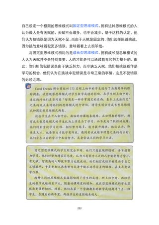 自己设定一个极限的思维模式叫固定型思维模式，拥有这种思维模式的人
认为做人是有天赋的，天赋不会增多，也不会减少。基于这样的认定，他
们认为犯错误是因为天赋不足，而由于天赋是固定的，他们选择回避挑战，
因为挑战意味着犯更多错误，意昧着看上去很笨拙。
  与固定型思维模式相对的是成长型思维模式，拥有成长型思维模式的
人认为天赋并不是特别重要，人的才能是可以通过教育和努力提升的，由
此，他们相信犯错误是由于缺乏努力，而非缺乏天赋，他们把挑战看作是
学习的机会，他们认为在挑战中犯错误是非常正常的事情，这是不犯错误
的必经之路。




               232
 