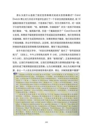 那么又是什么造就了固定型思维模式或成长型思维模式？ Carol
Dweck 博士对几百名五年级学生进行了一个非语言类的智商测试， 10
                                前
道题多数孩子完成得很好，于是表扬了他们，但方式稍有不同，对一些孩
子只是夸奖他们聪明：
         ‚哇，做得很棒，你真聪明!‛对另一些孩子则表扬
他们勤奋：‚哇，做得真不错，你是一个勤奋的孩子！‛Carol Dweck 博
士发现，称赞孩子聪明更容易使孩子形成固定型思维模式，他们变得容易
回避难题，倾向于完成简单的任务；如果称赞孩子勤奋，他们则会变得乐
于挑战难题，并从中学到知识。这说明，我们所接受的教育和我们周围的
环境是养成固定型思维模式的罪魁祸首，譬如下面这则报道。
  在牛牛的介绍文字中，‚对音乐异常高的悟性‛取代了‚多年的刻苦
练习‛（实际上，牛牛上学前每天练琴 8 小时，上学后每天也坚持练习
4-5 小时），因为这样更有传奇色彩，更有‚新闻价值‛。正是各种类似的
信息，让我们开始相信天赋，让我们觉得通过努力获得的成就不值一提，
进而形成了根深蒂固的固定型思维。认为天赋很重要，和认为天赋并不重
要，会让一个人在生活中的表现有很大差异，那么，天赋到底重不重要？




                  233
 
