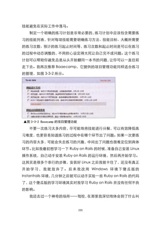 技能避免在实际工作中落马。
   制定一个明确的练习计划是非常必要的，练习计划中应该包含需要练
习的技能列表，针对每项技能需要明确练习方法、技能目标、大概所需要
的练习次数、预计的练习起止时间等，练习次数和起止时间是可以在练习
的过程中动态调整的，不用担心设定得太死让自己完不成问题。这个练习
计划可以帮助你避免总是从头开始翻同一本书的问题，让你可以一直往前
走下去。我再次推荐 Baaecamp，它提供的项目管理功能同样适合练习
的管理，如图 3-3-2 所示。




▲图 3-3-2 Basecamp 的项目管理功能

   不要一次练习太多内容，尽可能地将技能进行分解，可以有效降低练
习难度，也更容易知道练习的过程中在哪个环节出了问题。如果一次要练
习的内容太多，可能会失去练习的兴趣，中间出了问题也很难定位到具体
环节。比如我最初想学习一下 Ruby on Rails 的时候，准备自己安装 Linux
操作系统，自己动手安装 Ruby on Rails 的运行环境，然后再开始学习。
这其实是很多个串行的步骤，安装好 Linux 之后我就卡住了，还没有真正
开 始 学 习 ， 我 就 放 弃 了 。 后 来 我 改 用 Windows 环 境 下 傻 瓜 版 的
Instantrails 环境，几分钟之后就可以动手实验一些 Ruby on Rails 的代码
了，这个傻瓜版的学习环境其实对我学习 Ruby on Rails 并没有任何不良
的影响。
   我还去过一个神奇的场所——驾校，在那里我深切地体会到了什么叫


                            235
 